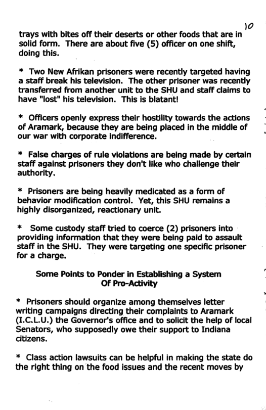 4 trays with bites off their deserts or other foods that are in solid form. There are about five (5) officer on one shift, doing this.  * Two New Afrikan prisoners were recently targeted having a staff break his television. The other prisoner was recently transferred from another unit to the SHU and staff claims to have "lost" his television. This is blatant!  * Officers openly express thelr hostility towards the actions of Aramark, because they are being placed in the middle of our war with corporate Indifference.  * False charges of rule violations are being made by certain staff against prisoners they don’t like who challenge their authority.  * Prisoners are being heavily medicated as a form of behavior modification control. Yet, this SHU remains a highly disorganized, reactionary unit.  * Some custody staff tried to coerce (2) prisoners into providing information that they were being paid to assault staff in the SHU. They were targeting one specific prisoner for a charge.  Some Points to Ponder in Establishing a System OF Pro-Activity  * Prisoners should organize among themselves letter writing campaigns directing their complaints to Aramark (I.C.L.U.) the Governor’s office and to solicit the help of local Senators, who supposedly owe their support to Indiana citizens.  * Class action lawsuits can be helpful in making the state do the right thing on the food issues and the recent moves by 